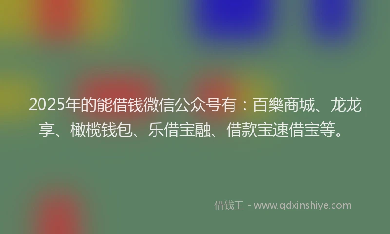 2025年的能借钱微信公众号有：百樂商城、龙龙享、橄榄钱包、乐借宝融、借款宝速借宝等。