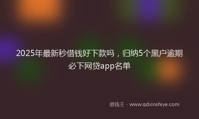 2025年最新秒借钱好下款吗，归纳5个黑户逾期必下网贷app名单