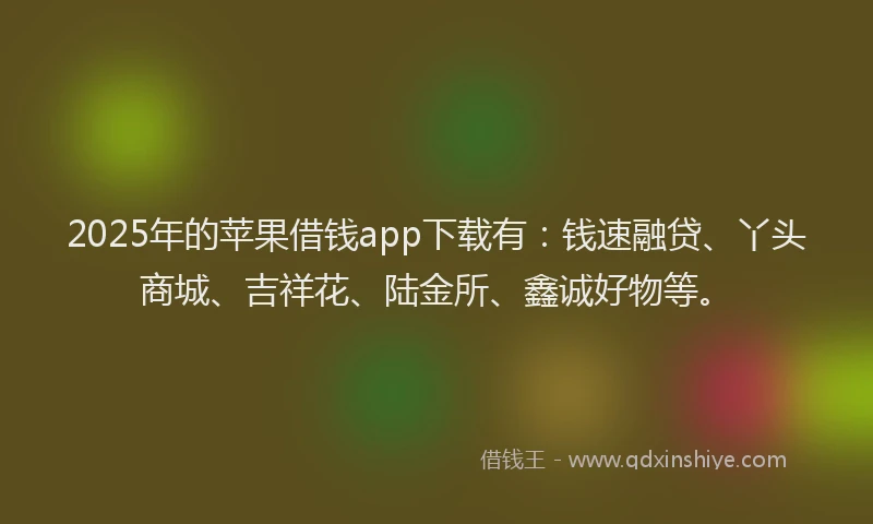 2025年的苹果借钱app下载有：钱速融贷、丫头商城、吉祥花、陆金所、鑫诚好物等。