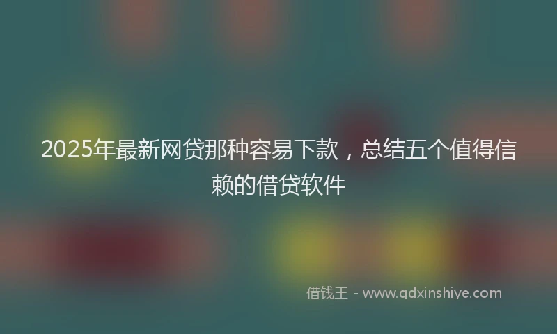 2025年最新网贷那种容易下款，总结五个值得信赖的借贷软件