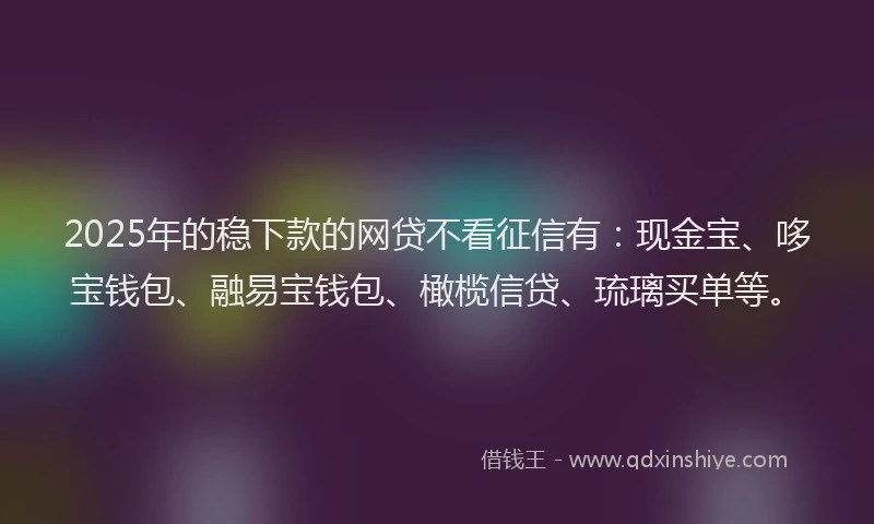 2025年的稳下款的网贷不看征信有：现金宝、哆宝钱包、融易宝钱包、橄榄信贷、琉璃买单等。