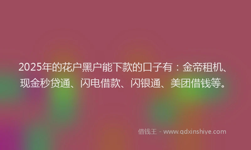 2025年的花户黑户能下款的口子有：金帝租机、现金秒贷通、闪电借款、闪银通、美团借钱等。