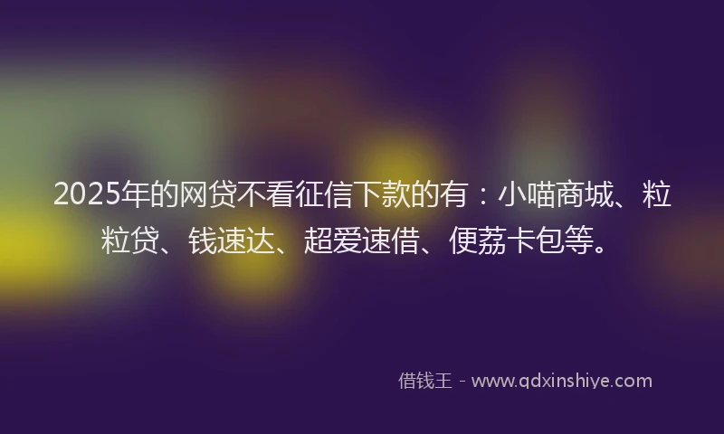 2025年的网贷不看征信下款的有：小喵商城、粒粒贷、钱速达、超爱速借、便荔卡包等。