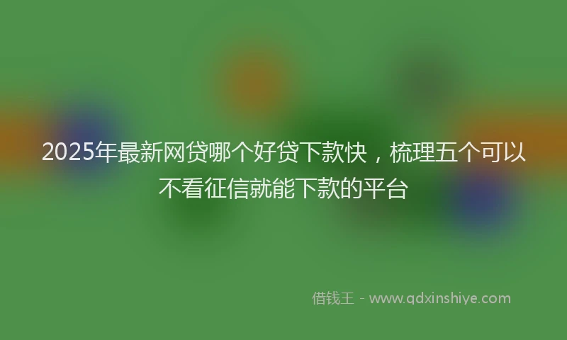 2025年最新网贷哪个好贷下款快，梳理五个可以不看征信就能下款的平台