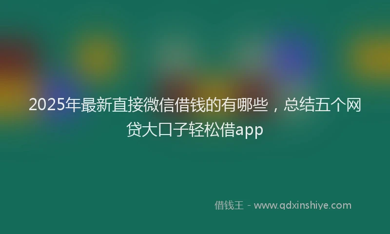 2025年最新直接微信借钱的有哪些，总结五个网贷大口子轻松借app