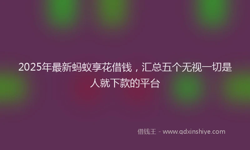 2025年最新蚂蚁享花借钱，汇总五个无视一切是人就下款的平台