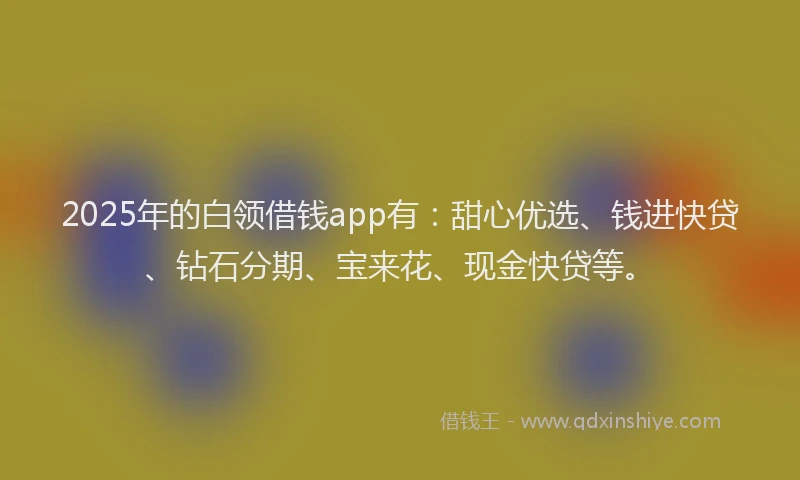 2025年的白领借钱app有：甜心优选、钱进快贷、钻石分期、宝来花、现金快贷等。