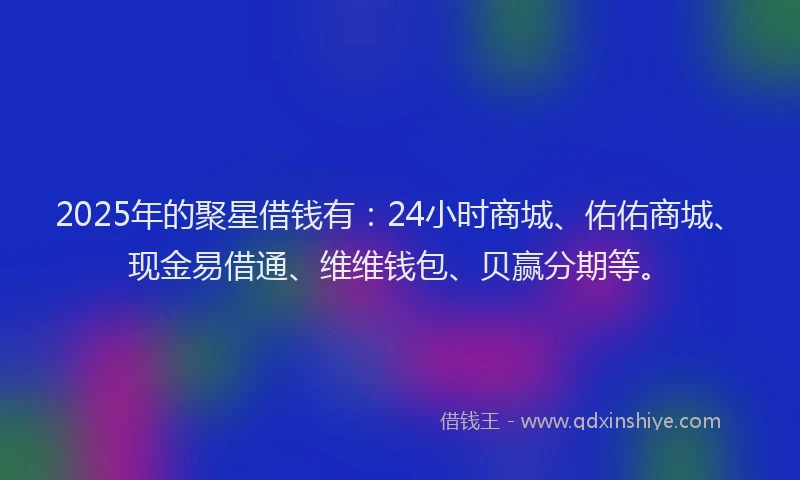 2025年的聚星借钱有：24小时商城、佑佑商城、现金易借通、维维钱包、贝赢分期等。