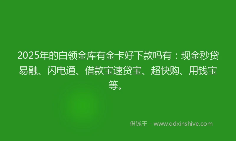 2025年的白领金库有金卡好下款吗有：现金秒贷易融、闪电通、借款宝速贷宝、超快购、用钱宝等。
