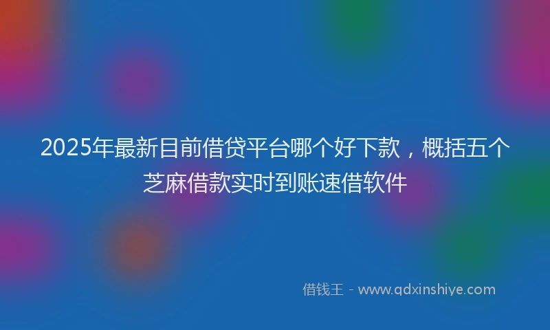 2025年最新目前借贷平台哪个好下款，概括五个芝麻借款实时到账速借软件