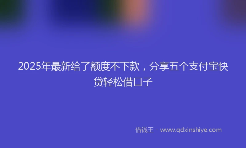 2025年最新给了额度不下款，分享五个支付宝快贷轻松借口子