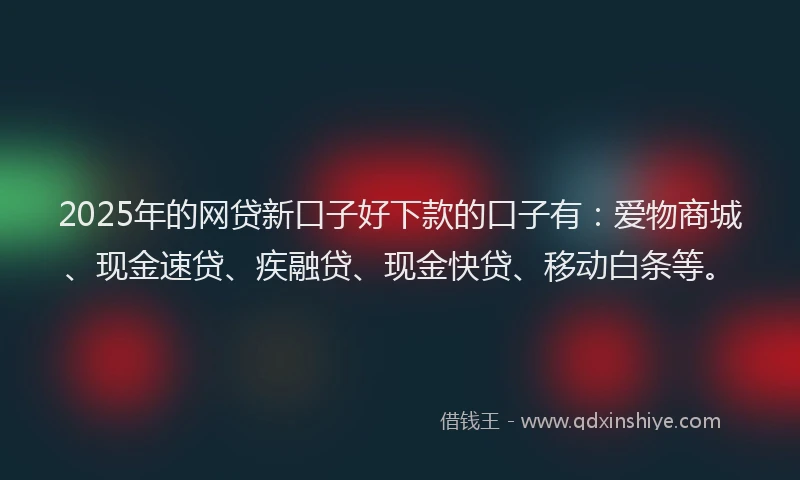 2025年的网贷新口子好下款的口子有：爱物商城、现金速贷、疾融贷、现金快贷、移动白条等。