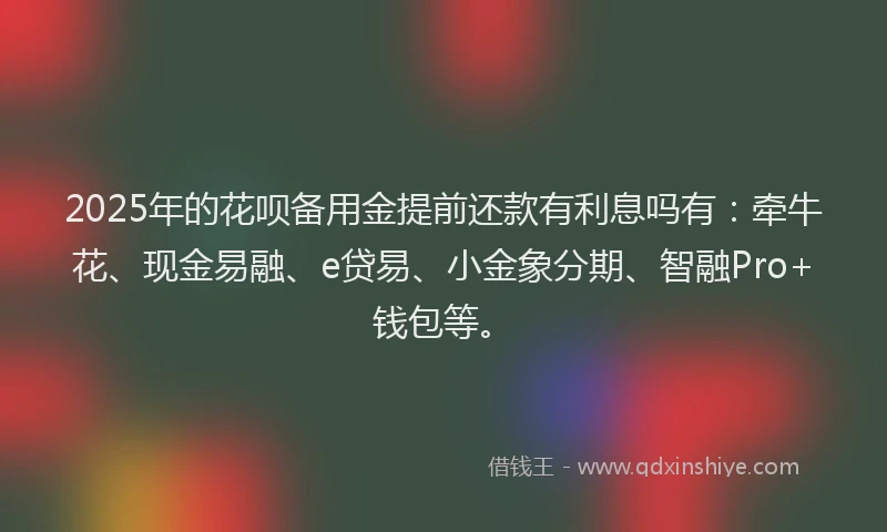 2025年的花呗备用金提前还款有利息吗有：牵牛花、现金易融、e贷易、小金象分期、智融Pro+钱包等。