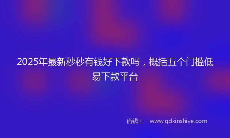 2025年最新秒秒有钱好下款吗，概括五个门槛低易下款平台