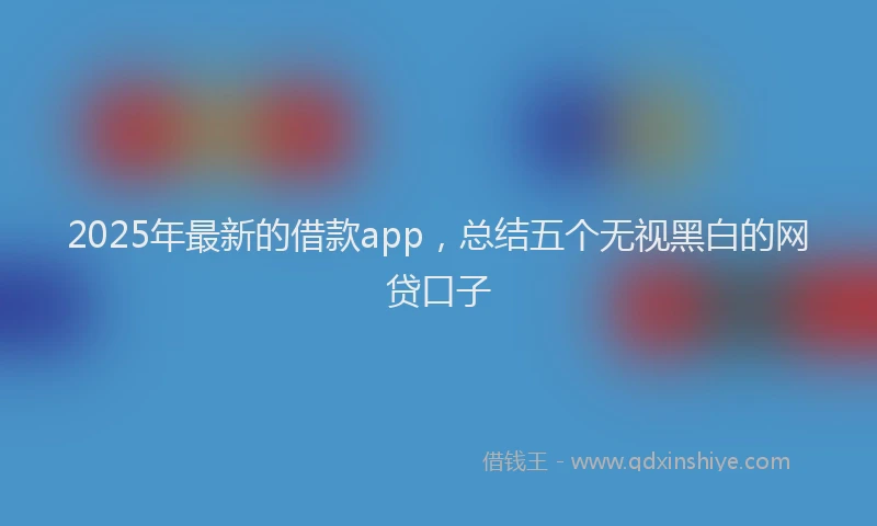 2025年最新的借款app，总结五个无视黑白的网贷口子