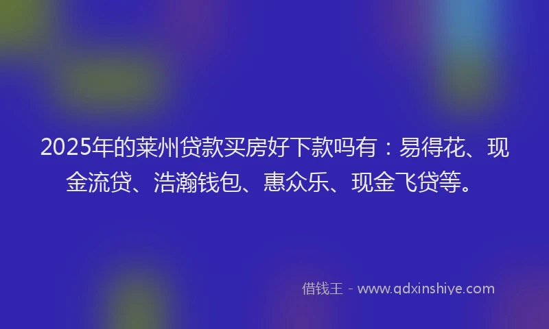 2025年的莱州贷款买房好下款吗有：易得花、现金流贷、浩瀚钱包、惠众乐、现金飞贷等。