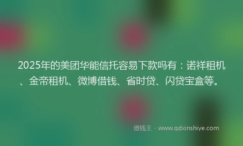 2025年的美团华能信托容易下款吗有：诺祥租机、金帝租机、微博借钱、省时贷、闪贷宝盒等。