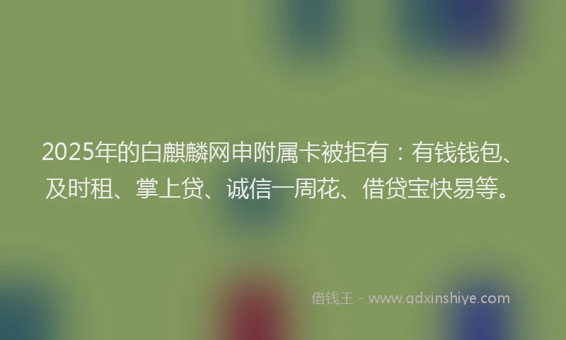 2025年的白麒麟网申附属卡被拒有：有钱钱包、及时租、掌上贷、诚信一周花、借贷宝快易等。