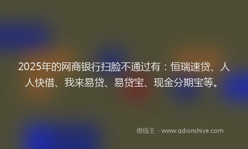 2025年的网商银行扫脸不通过有：恒瑞速贷、人人快借、我来易贷、易贷宝、现金分期宝等。