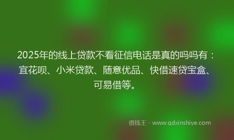 2025年的线上贷款不看征信电话是真的吗吗有：宜花呗、小米贷款、随意优品、快借速贷宝盒、可易借等。