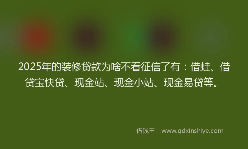 2025年的装修贷款为啥不看征信了有：借蛙、借贷宝快贷、现金站、现金小站、现金易贷等。
