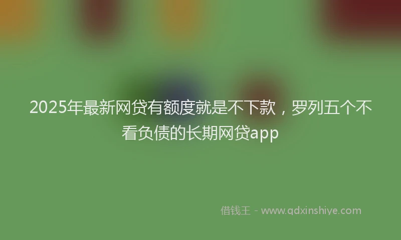 2025年最新网贷有额度就是不下款，罗列五个不看负债的长期网贷app