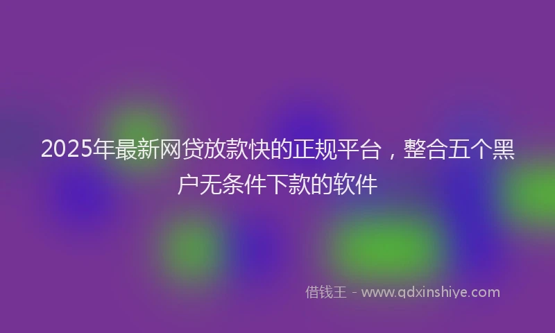 2025年最新网贷放款快的正规平台，整合五个黑户无条件下款的软件