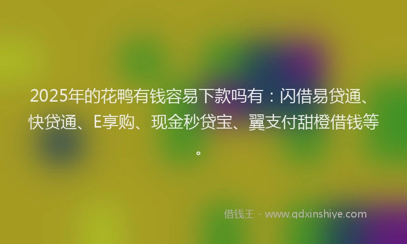 2025年的花鸭有钱容易下款吗有：闪借易贷通、快贷通、E享购、现金秒贷宝、翼支付甜橙借钱等。