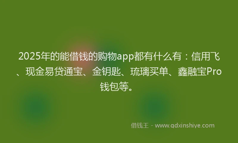 2025年的能借钱的购物app都有什么有：信用飞、现金易贷通宝、金钥匙、琉璃买单、鑫融宝Pro钱包等。