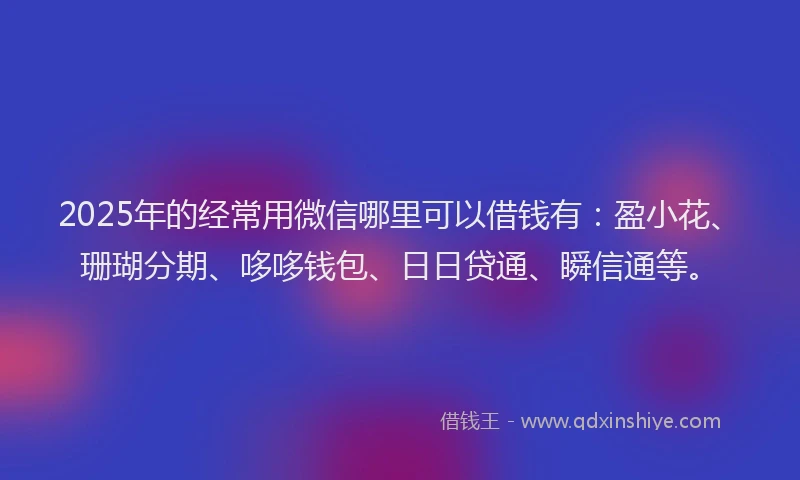 2025年的经常用微信哪里可以借钱有：盈小花、珊瑚分期、哆哆钱包、日日贷通、瞬信通等。