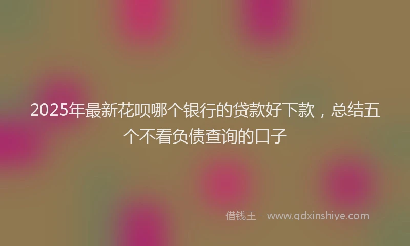 2025年最新花呗哪个银行的贷款好下款，总结五个不看负债查询的口子