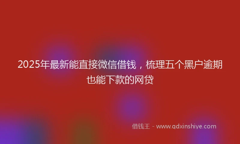 2025年最新能直接微信借钱，梳理五个黑户逾期也能下款的网贷
