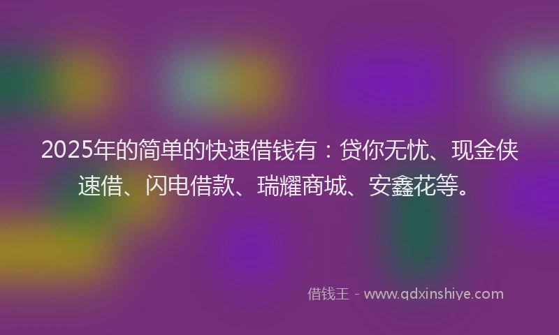 2025年的简单的快速借钱有：贷你无忧、现金侠速借、闪电借款、瑞耀商城、安鑫花等。