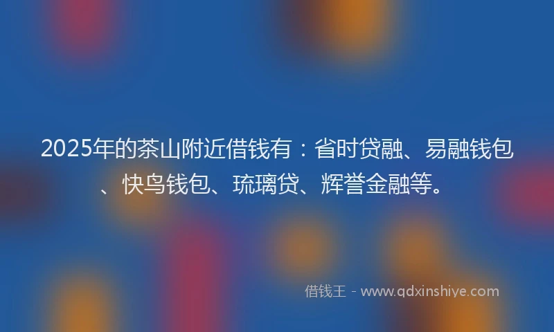 2025年的茶山附近借钱有：省时贷融、易融钱包、快鸟钱包、琉璃贷、辉誉金融等。