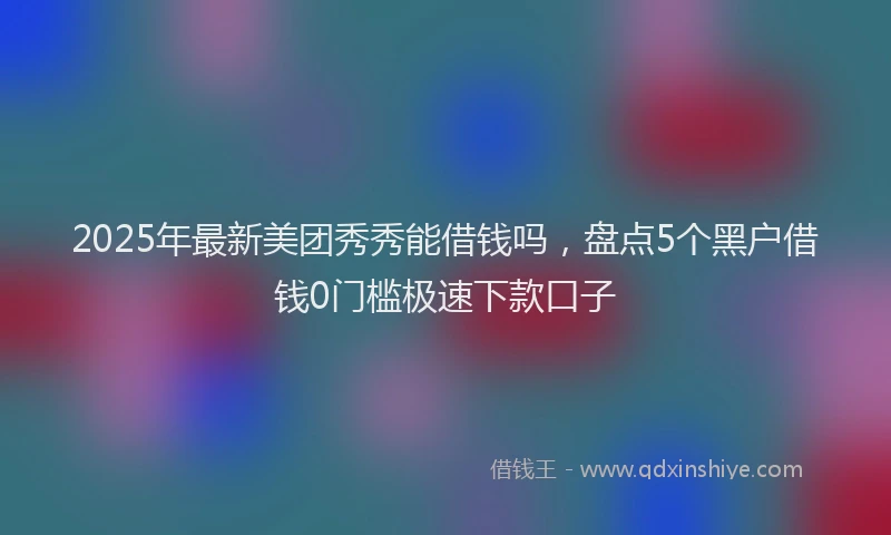 2025年最新美团秀秀能借钱吗，盘点5个黑户借钱0门槛极速下款口子