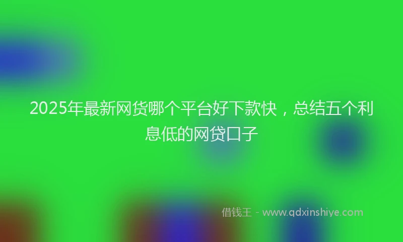 2025年最新网货哪个平台好下款快，总结五个利息低的网贷口子