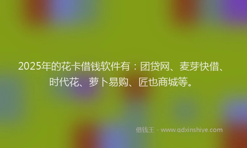 2025年的花卡借钱软件有：团贷网、麦芽快借、时代花、萝卜易购、匠也商城等。