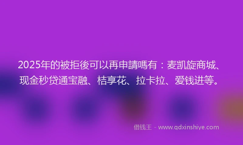 2025年的被拒後可以再申請嗎有：麦凯旋商城、现金秒贷通宝融、桔享花、拉卡拉、爱钱进等。