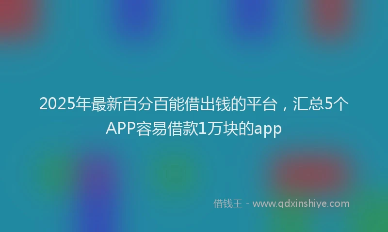 2025年最新百分百能借出钱的平台，汇总5个APP容易借款1万块的app