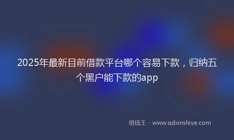 2025年最新目前借款平台哪个容易下款，归纳五个黑户能下款的app