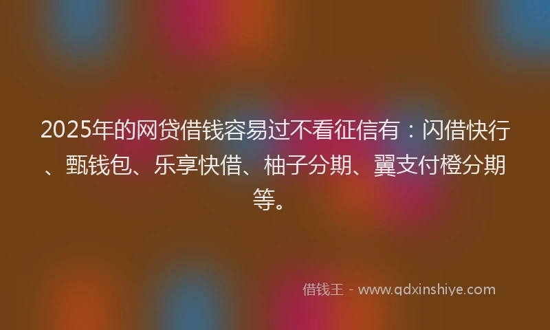 2025年的网贷借钱容易过不看征信有：闪借快行、甄钱包、乐享快借、柚子分期、翼支付橙分期等。