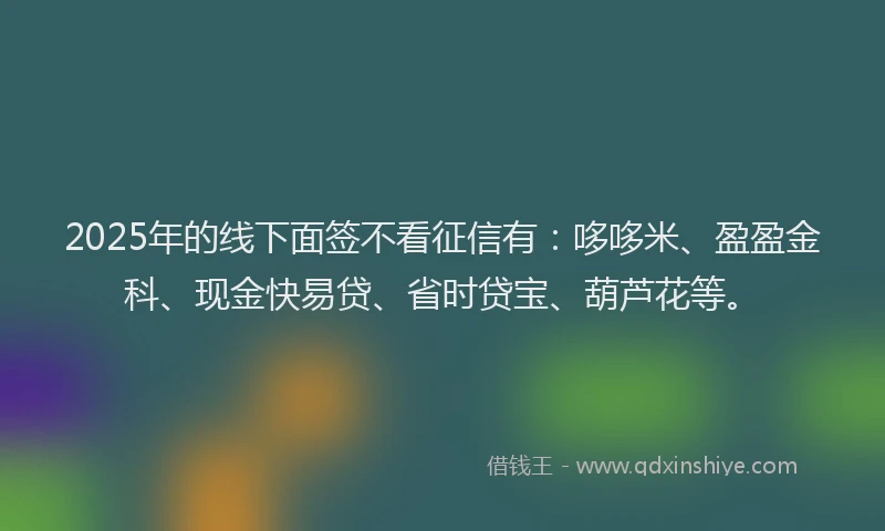 2025年的线下面签不看征信有：哆哆米、盈盈金科、现金快易贷、省时贷宝、葫芦花等。