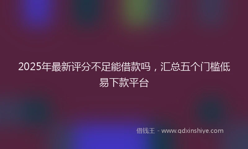 2025年最新评分不足能借款吗，汇总五个门槛低易下款平台