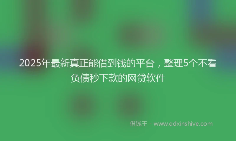 2025年最新真正能借到钱的平台，整理5个不看负债秒下款的网贷软件
