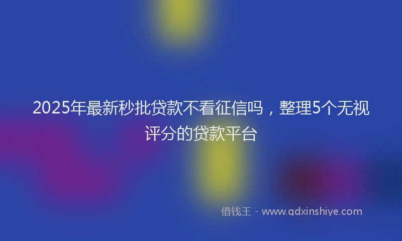 2025年最新秒批贷款不看征信吗，整理5个无视评分的贷款平台