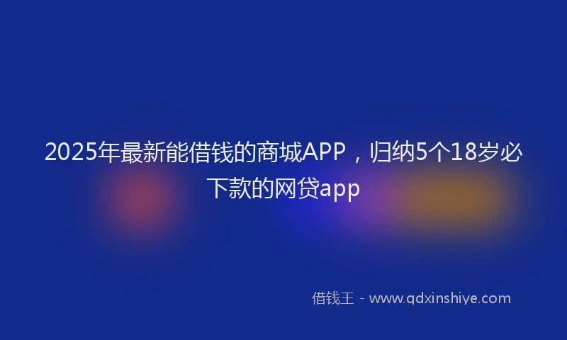 2025年最新能借钱的商城APP，归纳5个18岁必下款的网贷app