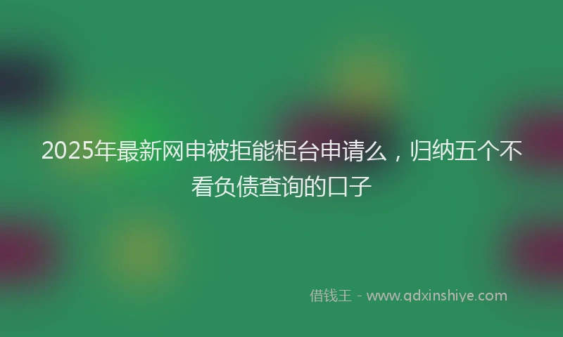 2025年最新网申被拒能柜台申请么，归纳五个不看负债查询的口子