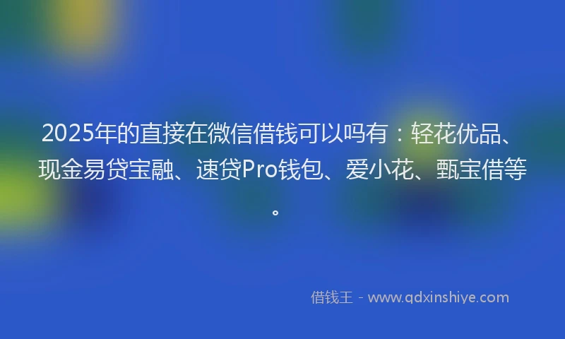 2025年的直接在微信借钱可以吗有：轻花优品、现金易贷宝融、速贷Pro钱包、爱小花、甄宝借等。