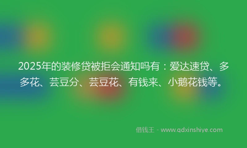 2025年的装修贷被拒会通知吗有：爱达速贷、多多花、芸豆分、芸豆花、有钱来、小鹅花钱等。