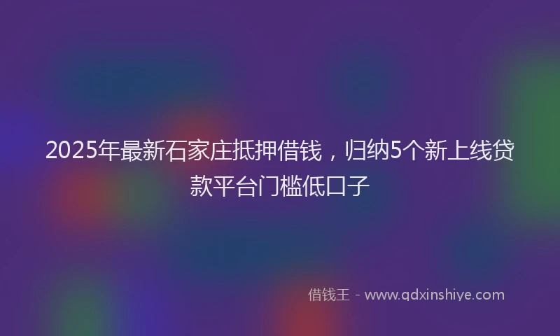 2025年最新石家庄抵押借钱，归纳5个新上线贷款平台门槛低口子